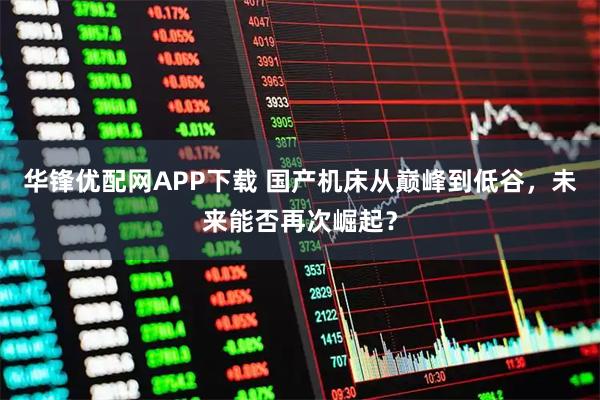华锋优配网APP下载 国产机床从巅峰到低谷，未来能否再次崛起？