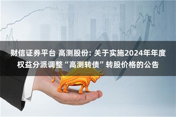 财信证券平台 高测股份: 关于实施2024年年度权益分派调整“高测转债”转股价格的公告