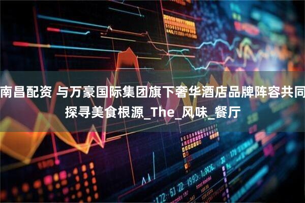 南昌配资 与万豪国际集团旗下奢华酒店品牌阵容共同探寻美食根源_The_风味_餐厅