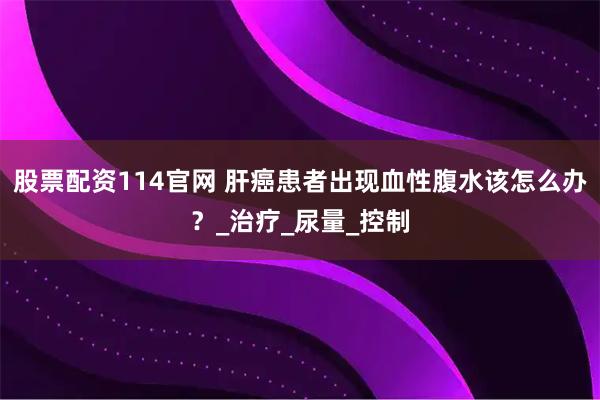 股票配资114官网 肝癌患者出现血性腹水该怎么办？_治疗_尿量_控制