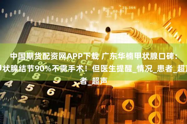 中国期货配资网APP下载 广东华楠甲状腺口碑：甲状腺结节90%不需手术！但医生提醒_情况_患者_超声