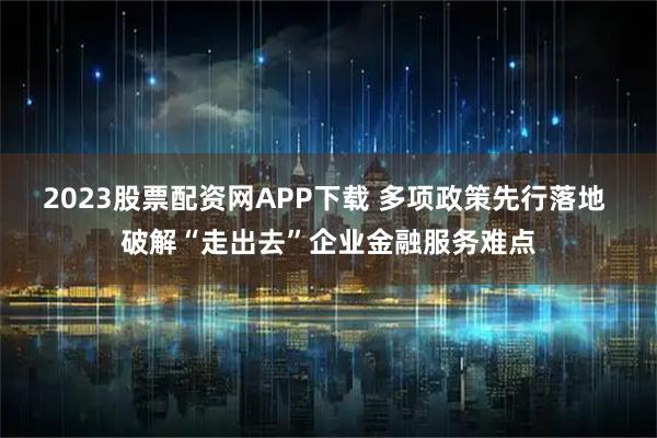 2023股票配资网APP下载 多项政策先行落地 破解“走出去”企业金融服务难点