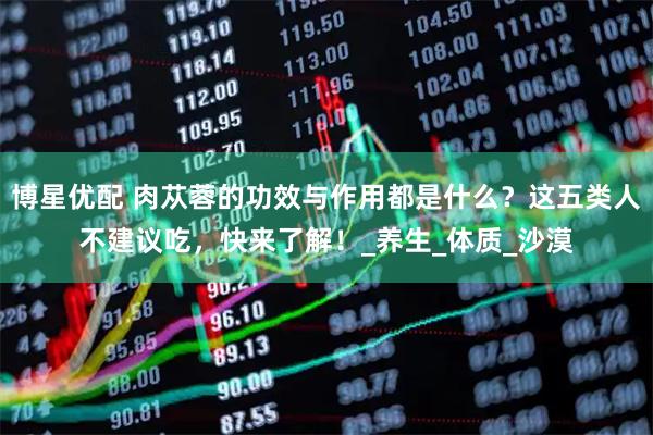 博星优配 肉苁蓉的功效与作用都是什么？这五类人不建议吃，快来了解！_养生_体质_沙漠