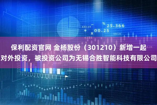 保利配资官网 金杨股份（301210）新增一起对外投资，被投资公司为无锡合胜智能科技有限公司