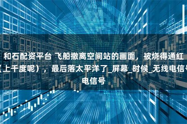 和石配资平台 飞船撤离空间站的画面，被烧得通红（上千度呢），最后落太平洋了_屏幕_时候_无线电信号