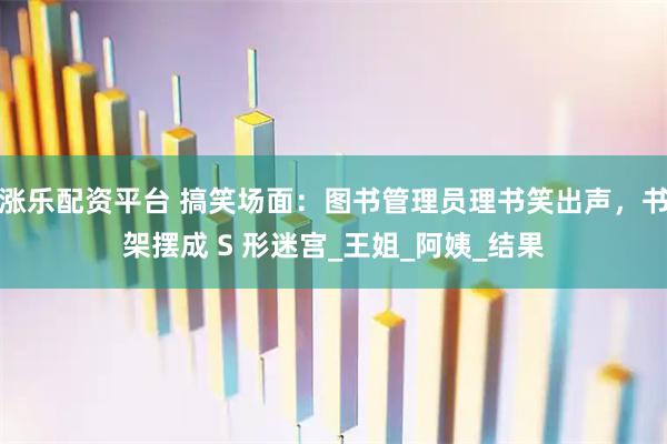 涨乐配资平台 搞笑场面:图书管理员理书笑出声,书架摆成 S 形迷宫_王姐_阿姨_结果