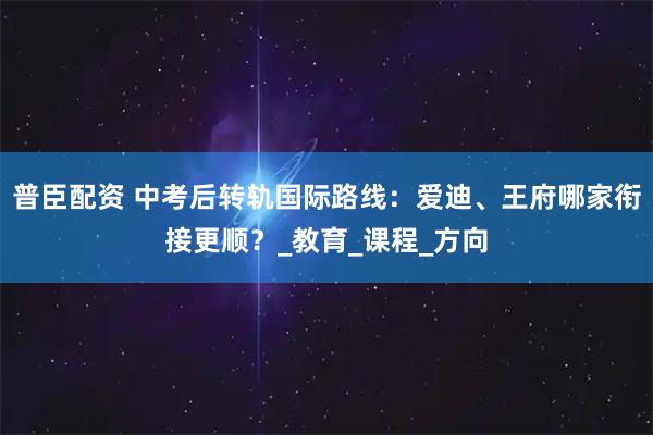 普臣配资 中考后转轨国际路线：爱迪、王府哪家衔接更顺？_教育_课程_方向