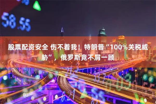 股票配资安全 伤不着我！特朗普“100%关税威胁”，俄罗斯竟不屑一顾