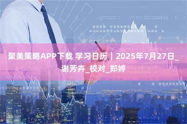 聚美策略APP下载 学习日历｜2025年7月27日_谢芳卉_校对_郑婷
