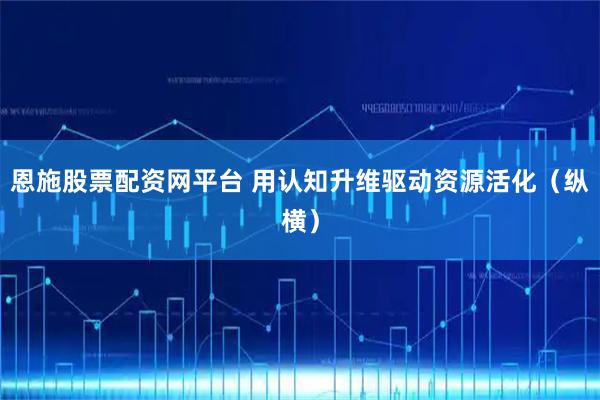 恩施股票配资网平台 用认知升维驱动资源活化（纵横）