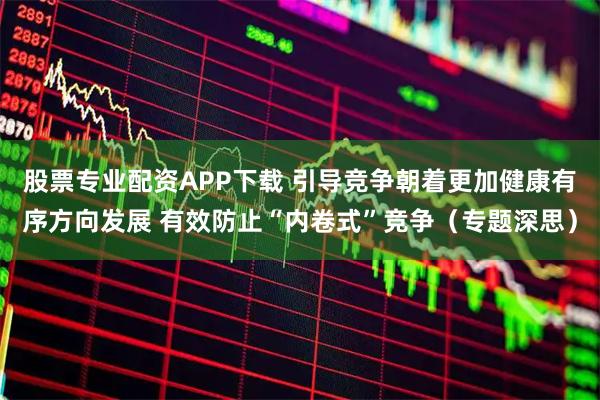 股票专业配资APP下载 引导竞争朝着更加健康有序方向发展 有效防止“内卷式”竞争（专题深思）