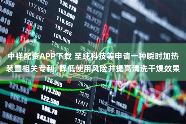 中祥配资APP下载 至纯科技等申请一种瞬时加热装置相关专利, 降低使用风险并提高清洗干燥效果