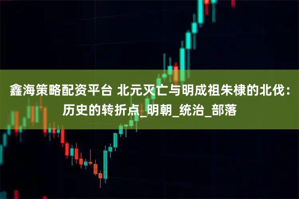 鑫海策略配资平台 北元灭亡与明成祖朱棣的北伐：历史的转折点_明朝_统治_部落