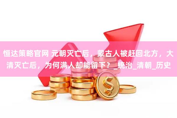 恒达策略官网 元朝灭亡后，蒙古人被赶回北方，大清灭亡后，为何满人却能留下？_统治_清朝_历史