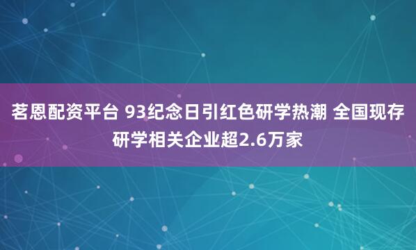 茗恩配资平台 93纪念日引红色研学热潮 全国现存研学相关企业超2.6万家