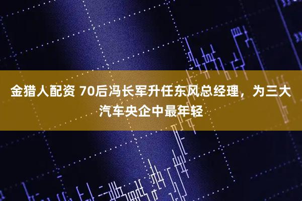 金猎人配资 70后冯长军升任东风总经理，为三大汽车央企中最年轻