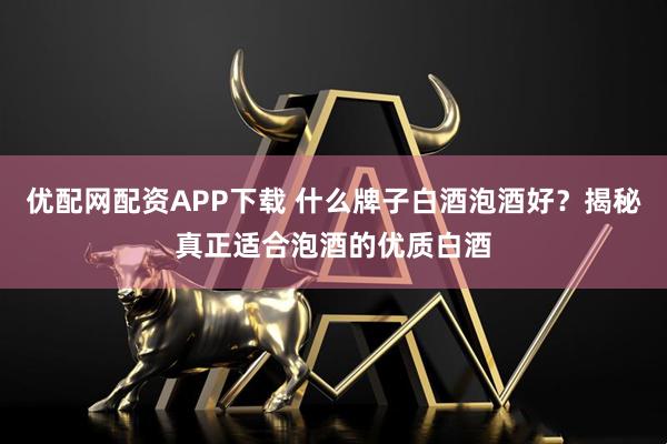 优配网配资APP下载 什么牌子白酒泡酒好？揭秘真正适合泡酒的优质白酒