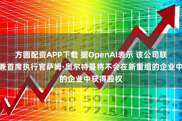 方圆配资APP下载 据OpenAI表示 该公司联合创始人兼首席执行官萨姆·奥尔特曼将不会在新重组的企业中获得股权