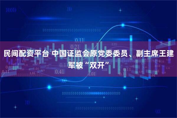 民间配资平台 中国证监会原党委委员、副主席王建军被“双开”