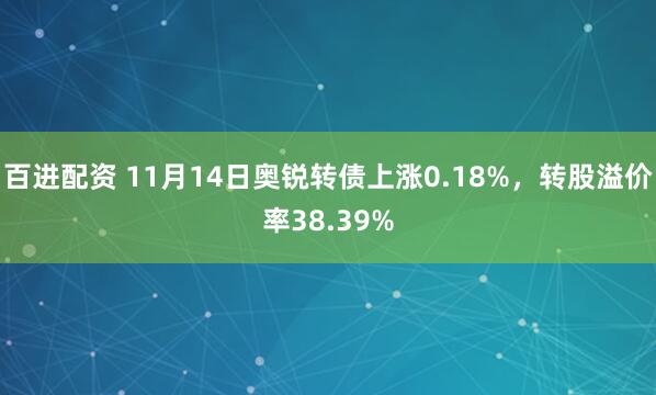 百进配资 11月14日奥锐转债上涨0.18%，转股溢价率38.39%