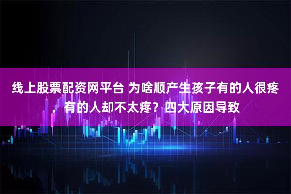 线上股票配资网平台 为啥顺产生孩子有的人很疼，有的人却不太疼？四大原因导致