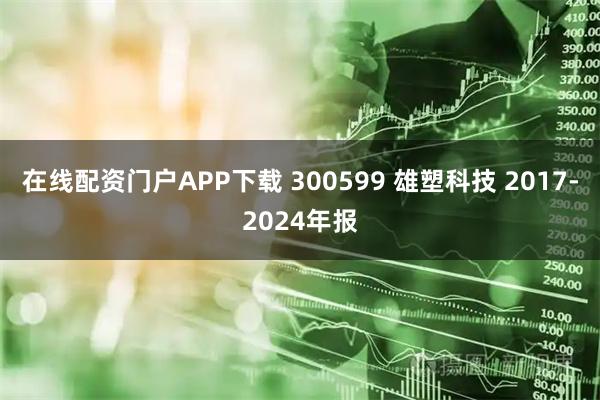 在线配资门户APP下载 300599 雄塑科技 2017-2024年报