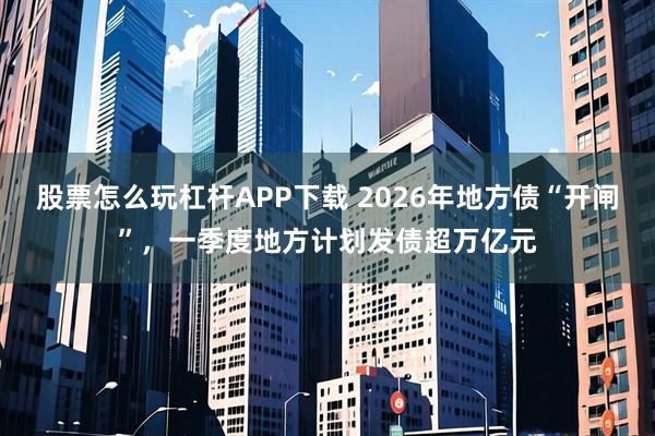 股票怎么玩杠杆APP下载 2026年地方债“开闸”，一季度地方计划发债超万亿元