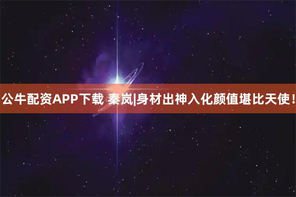公牛配资APP下载 秦岚|身材出神入化颜值堪比天使！
