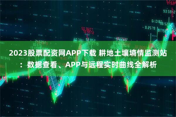 2023股票配资网APP下载 耕地土壤墒情监测站：数据查看、APP与远程实时曲线全解析