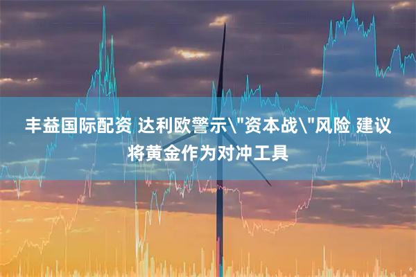 丰益国际配资 达利欧警示＂资本战＂风险 建议将黄金作为对冲工具
