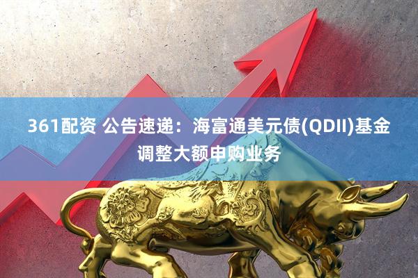 361配资 公告速递：海富通美元债(QDII)基金调整大额申购业务
