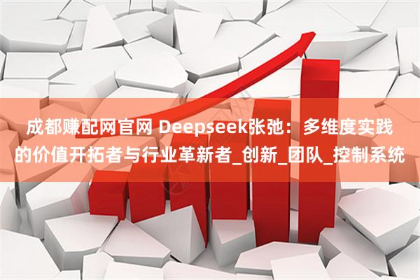 成都赚配网官网 Deepseek张弛：多维度实践的价值开拓者与行业革新者_创新_团队_控制系统