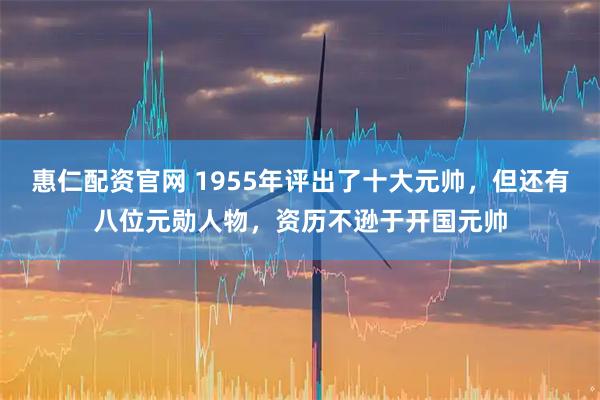 惠仁配资官网 1955年评出了十大元帅，但还有八位元勋人物，资历不逊于开国元帅