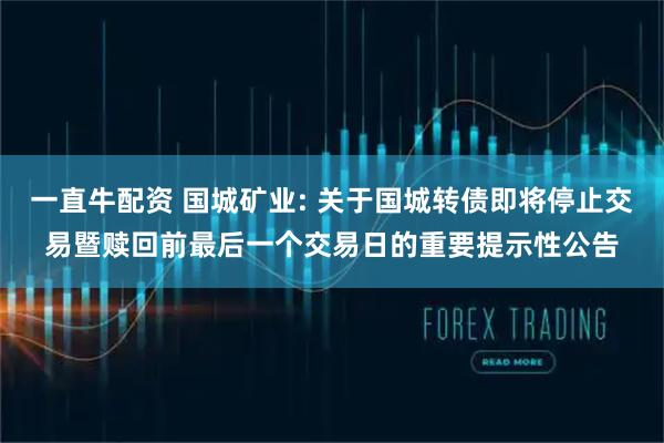 一直牛配资 国城矿业: 关于国城转债即将停止交易暨赎回前最后一个交易日的重要提示性公告