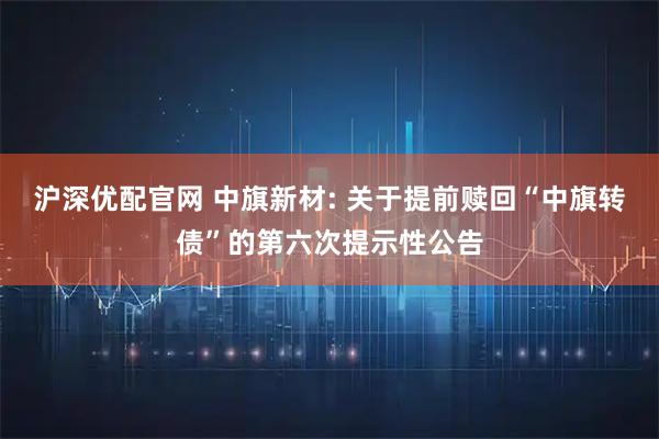 沪深优配官网 中旗新材: 关于提前赎回“中旗转债”的第六次提示性公告