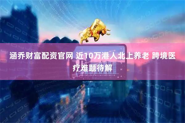 涵乔财富配资官网 近10万港人北上养老 跨境医疗难题待解