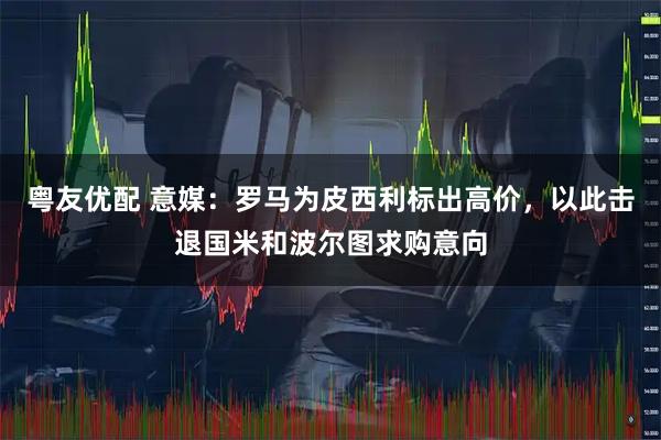 粤友优配 意媒：罗马为皮西利标出高价，以此击退国米和波尔图求购意向