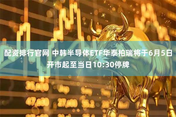 配资排行官网 中韩半导体ETF华泰柏瑞将于6月5日开市起至当日10:30停牌