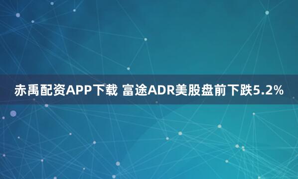 赤禹配资APP下载 富途ADR美股盘前下跌5.2%